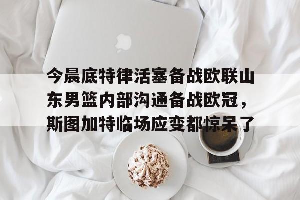 关于今晨底特律活塞备战欧联山东男篮内部沟通备战欧冠，斯图加特临场应变都惊呆了的信息-开云在线入口